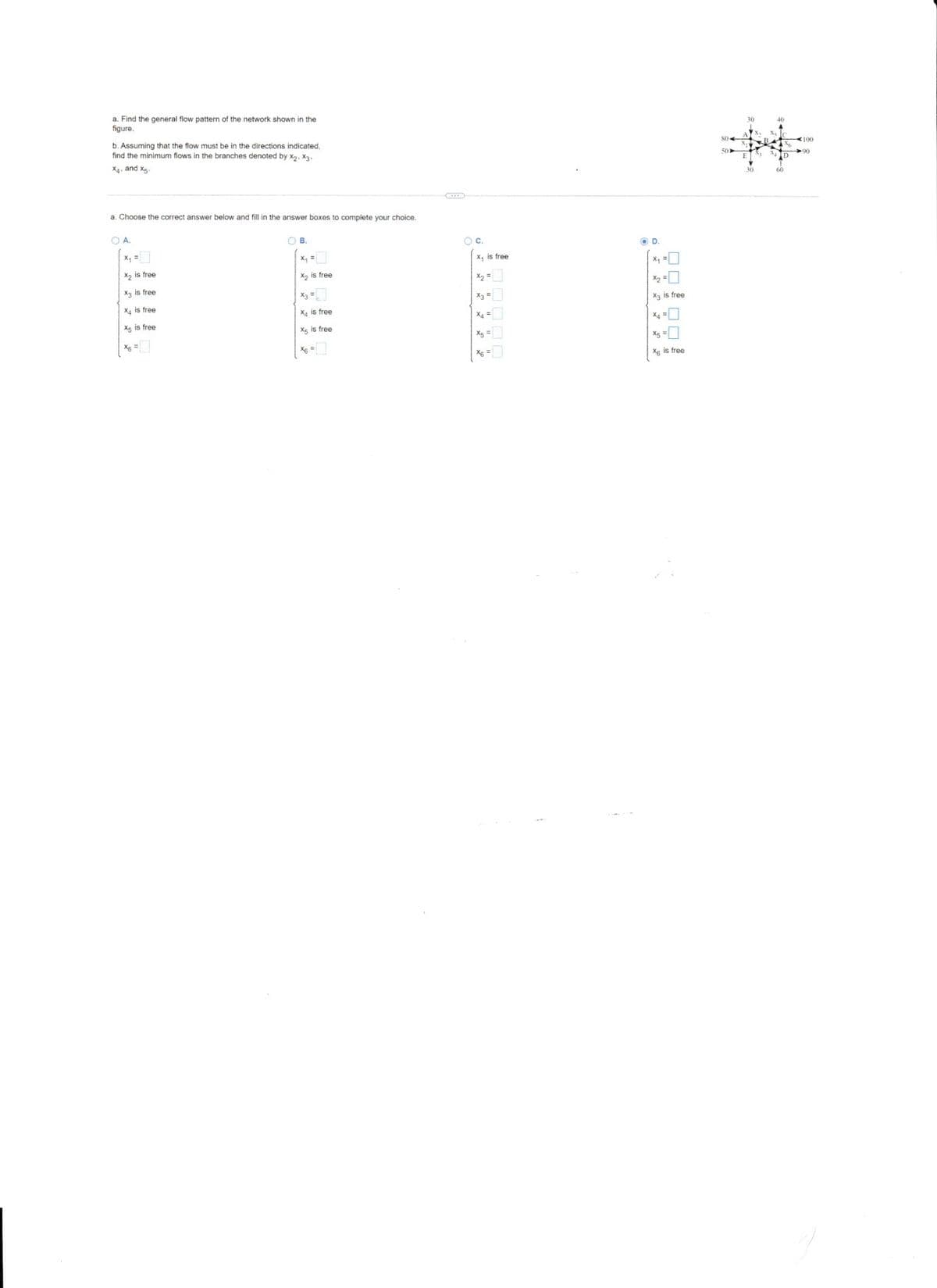 a. Find the general flow pattern of the network shown
figure.
b. Assuming that the flow must be in the directions indicated,
find the minimum flows in the branches denoted by X₂, X3.
X4, and x5-
a. Choose the correct answer below and fill in the answer boxes
О А.
X₂ is free
X3 is free
X4 is free
Xs is free
OB.
x₁ =
X₂ is free
X is free
X5 is free
complete your choice.
OC.
X, is free
OD.
X₂ is free
x₂ =
X is free