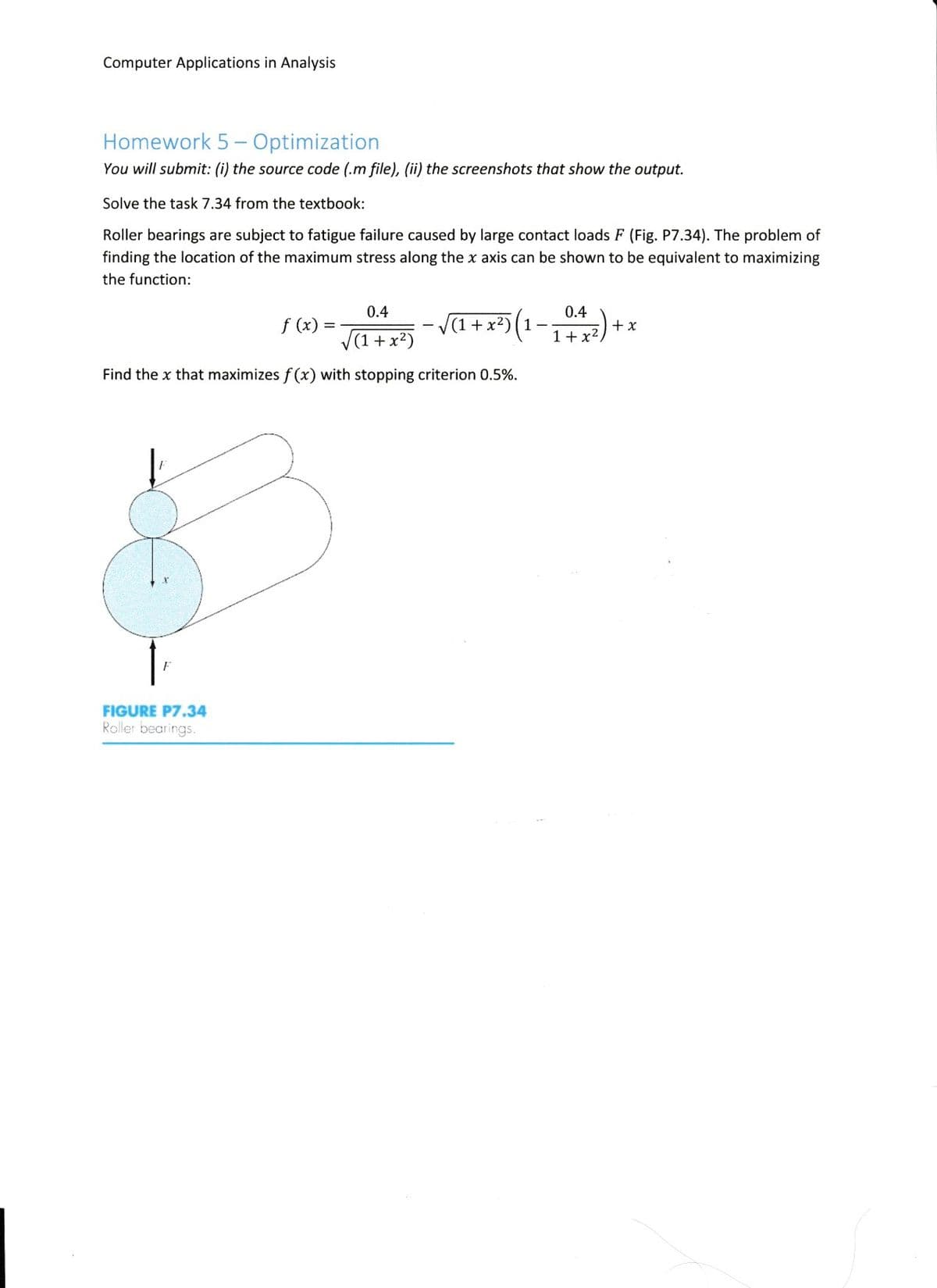 Computer Applications in Analysis
Homework 5 - Optimization
You will submit: (i) the source code (.m file), (ii) the screenshots that show the output.
Solve the task 7.34 from the textbook:
Roller bearings are subject to fatigue failure caused by large contact loads F (Fig. P7.34). The problem of
finding the location of the maximum stress along the x axis can be shown to be equivalent to maximizing
the function:
0.4
0.4
f (x) =
V(1 +x²)
+ (-1)(,x + 1)A -
+ x
1+x2,
Find the x that maximizes f (x) with stopping criterion 0.5%.
FIGURE P7.34
Roller bearings.
