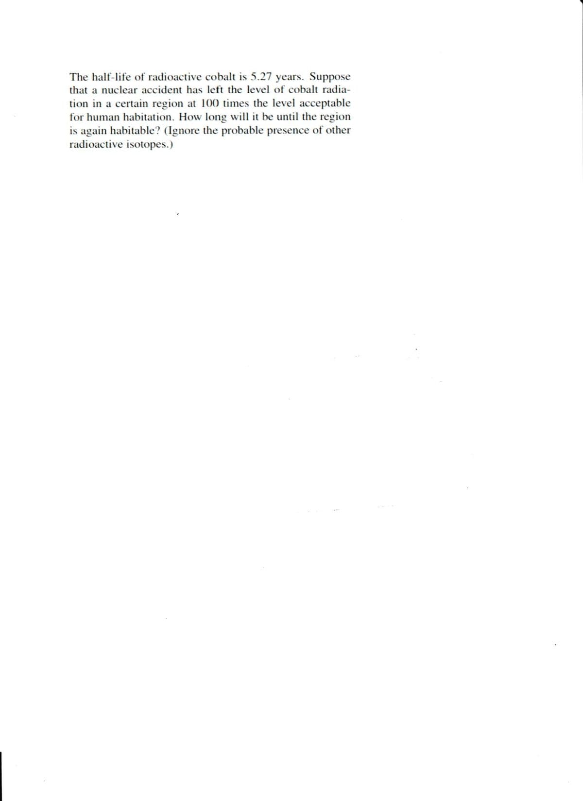 The half-life of radioactive cobalt is 5.27 years. Suppose
that a nuclear accident has left the level of cobalt radia-
tion in a certain region at 100 times the level acceptable
for human habitation. How long will it be until the region
is again habitable? (Ignore the probable presence of other
radioactive isotopes.)

