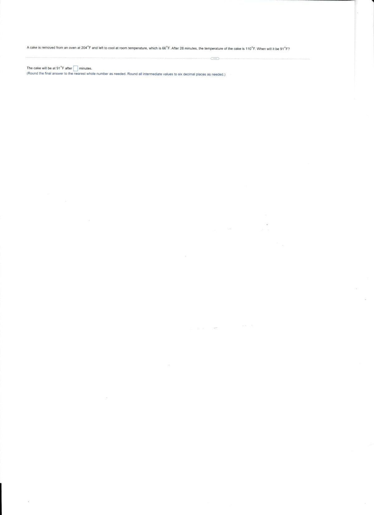 A cake is removed from an oven at 204°F and left to cool at room temperature, which is 66°F. After 28 minutes, the temperature of the cake is 110°F. When will it be 91°F?
The cake will be at 91°F after
minutes.
(Round the final answer to the nearest whole number as needed, Round all intermediate values to six decimal places as needed.)
