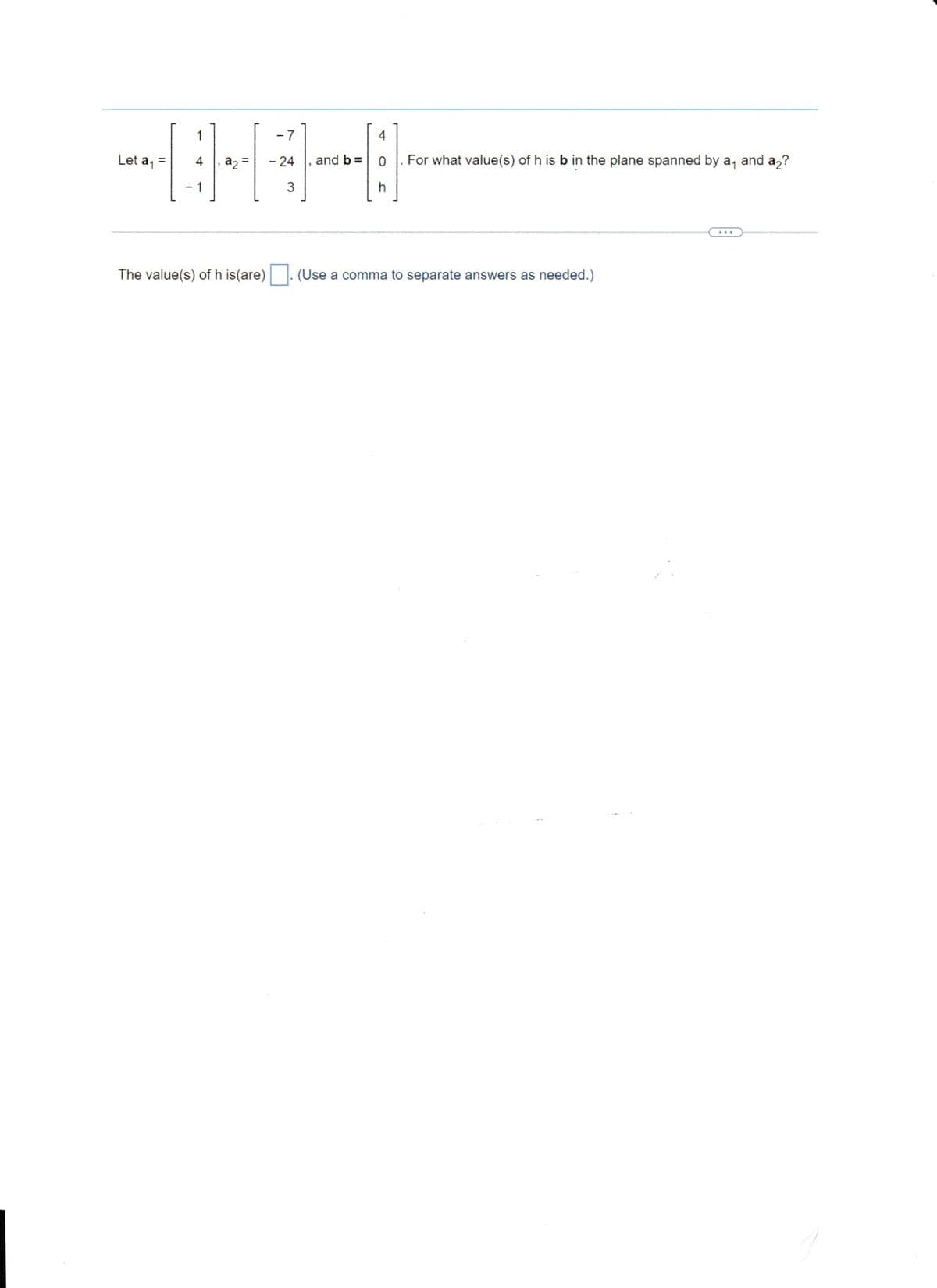 Let a₁ =
1
4
a₂ =
The value(s) of his(are)
- 24
3
and b =
4
0
h
For what value(s) of h is b in the plane spanned by a, and a₂?
(Use a comma to separate answers as needed.)