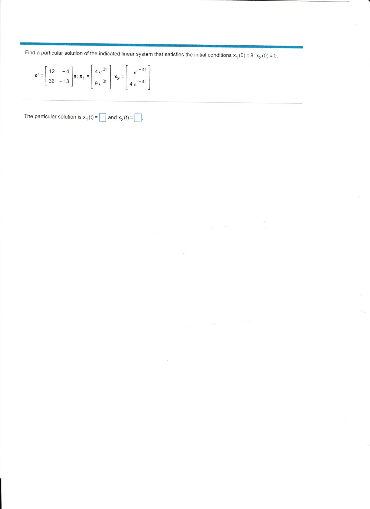 Find a particular solution of the indicated linear system that satisfies the initial conditions x, (0) = 8, x, (0) = 0.
- 4
3t
4 e
- 4t
e
12
x' =
x; X4
X2 =
4t
4 e
36 - 13
9e 3t
The particular solution is x, (t) = and x2 (t) = |:
