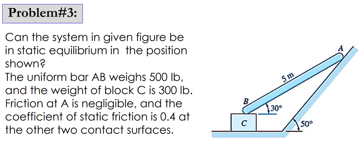 Problem#3:
Can the system in given figure be
in static equilibrium in the position
shown?
The uniform bar AB weighs 500 lb,
and the weight of block C is 300 lb.
Friction at A is negligible, and the
coefficient of static friction is 0.4 at
the other two contact surfaces.
B
C
5m
130°
50°