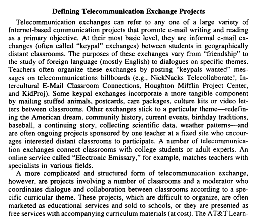 Defining Telecommunication
Exchange Projects
Telecommunication exchanges can refer to any one of a large variety of
Internet-based communication projects that promote e-mail writing and reading
as a primary objective. At their most basic level, they are informal e-mail ex-
changes (often called "keypal" exchanges) between students in geographically
distant classrooms. The purposes of these exchanges vary from "friendship" to
the study of foreign language (mostly English) to dialogues on specific themes.
Teachers often organize these exchanges by posting "keypals wanted" mes-
sages on telecommunications billboards (e.g., NickNacks Telecollaborate!, In-
tercultural E-Mail Classroom Connections, Houghton Mifflin Project Center,
and KidProj). Some keypal exchanges incorporate a more tangible component
by mailing stuffed animals, postcards, care packages, culture kits or video let-
ters between classrooms. Other exchanges stick to a particular theme-redefin-
ing the American dream, community history, current events, birthday traditions,
baseball, a continuing story, collecting scientific data, weather patterns-and
are often ongoing projects sponsored by one teacher at a fixed site who encour-
ages interested distant classrooms to participate. A number of telecommunica-
tion exchanges connect classrooms with college students or adult experts. An
online service called "Electronic Emissary," for example, matches teachers with
specialists in various fields.
A more complicated and structured form of telecommunication exchange,
however, are projects involving a number of classrooms and a moderator who
coordinates dialogue and collaboration between classrooms according to a spe-
cific curricular theme. These projects, which are difficult to organize, are often
marketed as educational services and sold to schools, or they are presented as
free services with accompanying curriculum materials (at cost). The AT&T Learn-