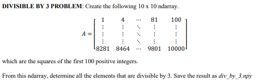 DIVISIBLE BY 3 PROBLEM: Create the following 10 x 10 ndarray.
4
81
I
⠀
A =
⠀
4
100
I
⠀
⠀
⠀
⠀
9801 10000
I
⠀
8281 8464
which are the squares of the first 100 positive integers.
From this ndarray, determine all the elements that are divisible by 3. Save the result as div_by_3.npy