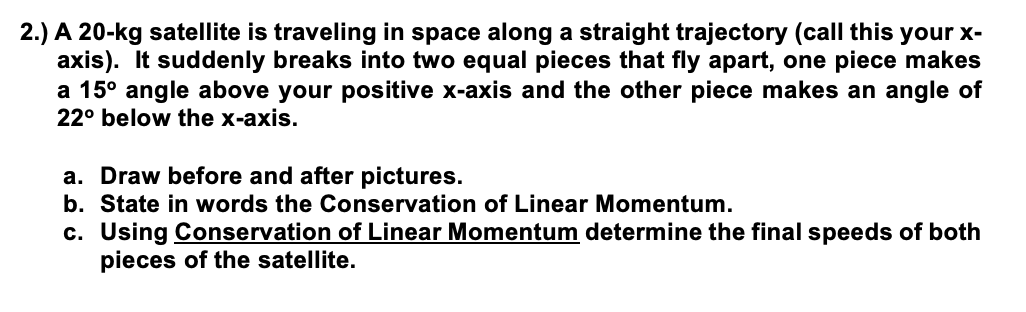 2.) A 20-kg satellite is traveling in space along a straight trajectory (call this your x-
axis). It suddenly breaks into two equal pieces that fly apart, one piece makes
a 15° angle above your positive x-axis and the other piece makes an angle of
22° below the x-axis.
a. Draw before and after pictures.
b. State in words the Conservation of Linear Momentum.
c. Using Conservation of Linear Momentum determine the final speeds of both
pieces of the satellite.