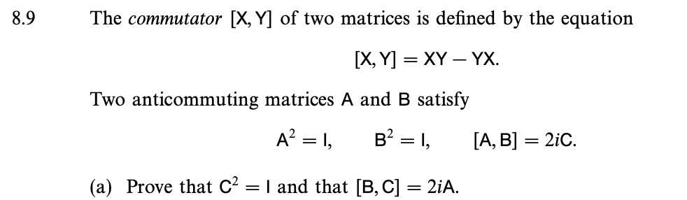 8.9
The commutator [X, Y] of two matrices is defined by the equation
[X,Y] = XY - YX.
Two anticommuting matrices A and B satisfy
A² = 1,
B² = 1,
(a) Prove that C² = 1 and that [B, C] = 2iA.
[A, B] = 2iC.