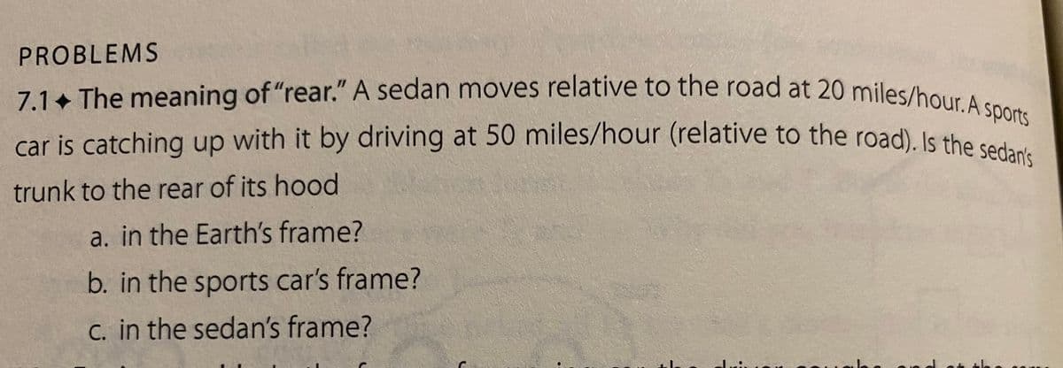 PROBLEMS
7.1 The meaning of "rear." A sedan moves relative to the road at 20 miles/hour. A sports
car is catching up with it by driving at 50 miles/hour (relative to the road). Is the sedan's
trunk to the rear of its hood
a. in the Earth's frame?
b. in the sports car's frame?
c. in the sedan's frame?
decis