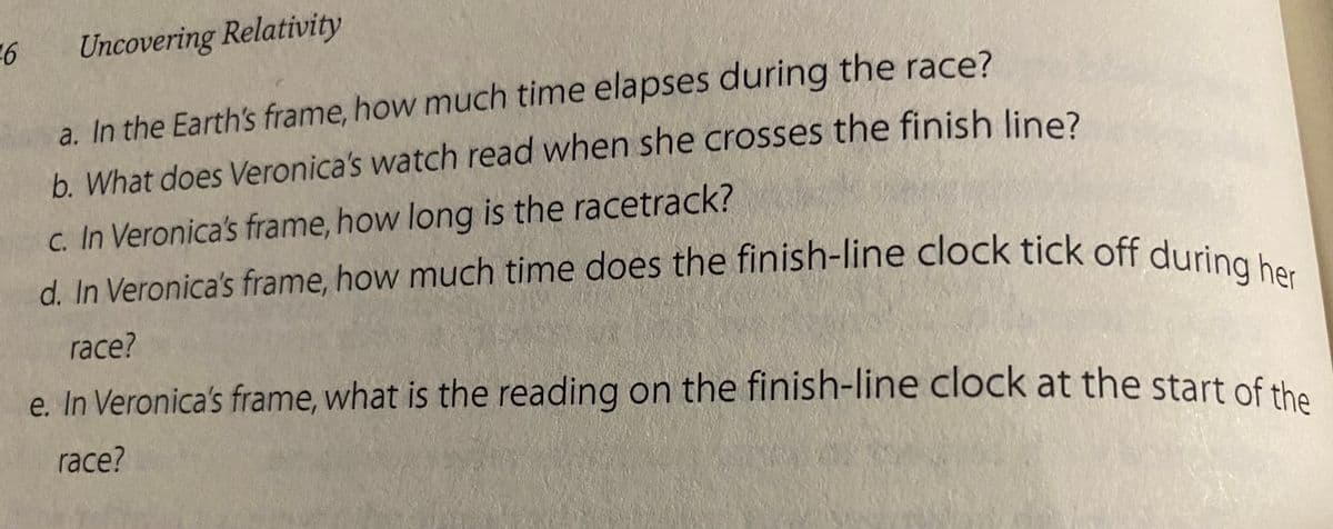 6
Uncovering Relativity
a. In the Earth's frame, how much time elapses during the race?
b. What does Veronica's watch read when she crosses the finish line?
c. In Veronica's frame, how long is the racetrack?
d. In Veronica's frame, how much time does the finish-line clock tick off during her
race?
e. In Veronica's frame, what is the reading on the finish-line clock at the start of the
race?