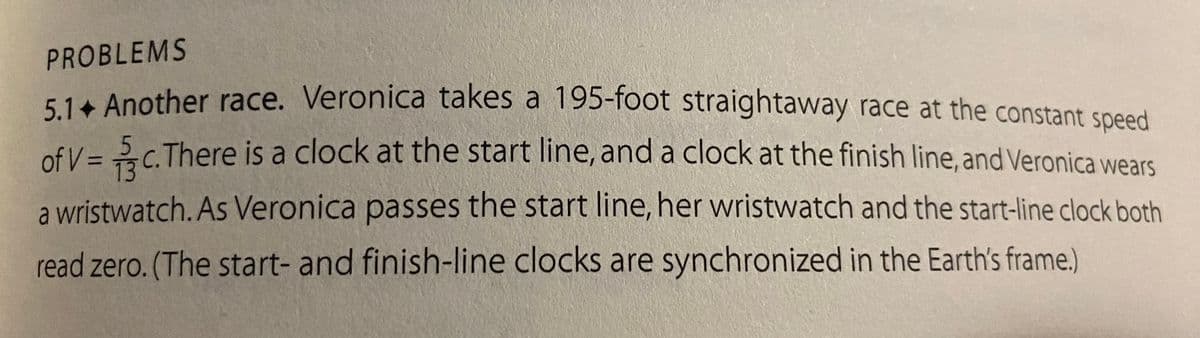 PROBLEMS
5
7/3
5.1. Another race. Veronica takes a 195-foot straightaway race at the constant speed
of V = c.There is a clock at the start line, and a clock at the finish line, and Veronica wears
a wristwatch. As Veronica passes the start line, her wristwatch and the start-line clock both
read zero. (The start- and finish-line clocks are synchronized in the Earth's frame.)