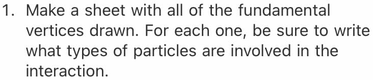1. Make a sheet with all of the fundamental
vertices drawn. For each one, be sure to write
what types of particles are involved in the
interaction.