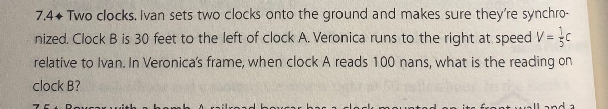 7.4. Two clocks. Ivan sets two clocks onto the ground and makes sure they're synchro-
nized. Clock B is 30 feet to the left of clock A. Veronica runs to the right at speed
relative to Ivan. In Veronica's frame, when clock A reads 100 nans, what is the reading on
= 3/₁
clock B?
75 Roveerith a bomb / railroad hoyear has a clock mounted on its front wall and a
=