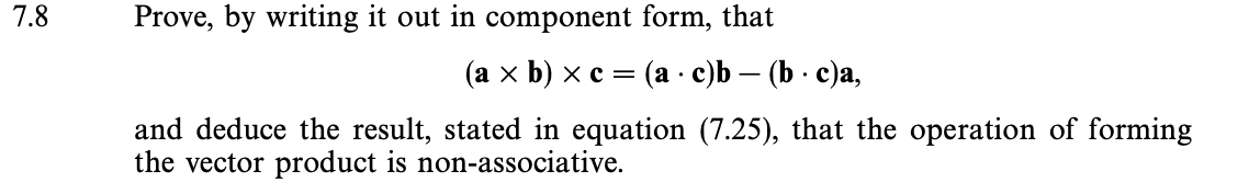 7.8
Prove, by writing it out in component form, that
(a × b) × c = (ac)b — (b. c)a,
and deduce the result, stated in equation (7.25), that the operation of forming
the vector product is non-associative.