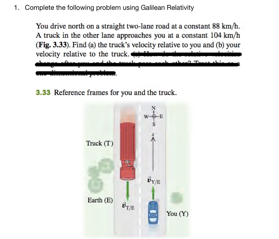 1. Complete the following problem using Galilean Relativity
You drive north on a straight two-lane road at a constant 88 km/h.
A truck in the other lane approaches you at a constant 104 km/h
(Fig. 3.33). Find (a) the truck's velocity relative to you and (b) your
velocity relative to the truck.
obiem
3.33 Reference frames for you and the truck.
Truck (T)
Earth (E)
UT/E
W--E
VY/E
You (Y)