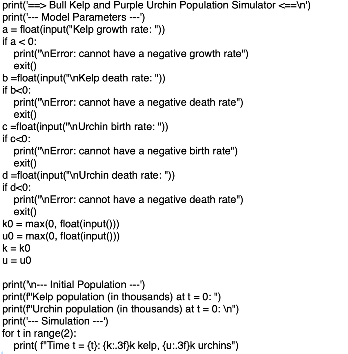 print('==> Bull Kelp and Purple Urchin Population Simulator <==\n')
print('--- Model Parameters ---')
a float(input("Kelp growth rate: "))
=
if a < 0:
print("\nError: cannot have a negative growth rate")
exit()
b=float(input("\nKelp death rate: "))
print("\nError: cannot have a negative death rate")
exit()
c=float(input("\nUrchin birth rate: "))
print("\nError: cannot have a negative birth rate")
exit()
d=float(input("\nUrchin death rate: "))
print("\nError: cannot have a negative death rate")
exit()
k0 = max(0, float(input()))
u0 = max(0, float(input()))
k = k0
u=u0
if b<0:
if c<0:
if d<0:
print('\n--- Initial Population ---')
print(f"Kelp population (in thousands) at t = 0: ")
print(f"Urchin population (in thousands) at t = 0: \n")
print('--- Simulation ---')
for t in range(2):
print(f"Time t = {t}: {k:.3f}k kelp, {u:.3f}k urchins")