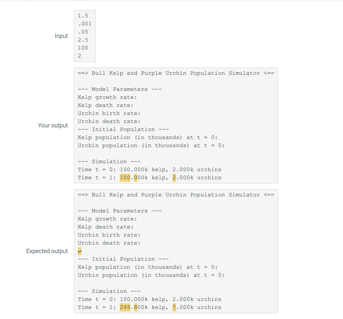 Input
Your output
Expected output
1.5
.001
.05
2.5
100
2
==> Bull Kelp and Purple Urchin Population Simulator <==
Kelp growth rate:
Kelp death rate:
Urchin birth rate:
Urchin death rate:
Model Parameters
‒‒‒
Initial Population
Kelp population (in thousands) at t = 0:
Urchin population (in thousands) at t = 0:
- Simulation
Time t =
Time t
=
==> Bull Kelp and Purple Urchin Population Simulator <==
———
0: 100.000k kelp, 2.000k urchins
1: 100.000k kelp, 2.000k urchins
Model Parameters
Kelp growth rate:
Kelp death rate:
Urchin birth rate:
Urchin death rate:
Initial Population
Kelp population (in thousands) at t = 0:
Urchin population (in thousands) at t = 0:
Simulation
Time t
Time t =
=
———
0: 100.000k kelp, 2.000k urchins
1: 249.800k kelp, 7.000k urchins