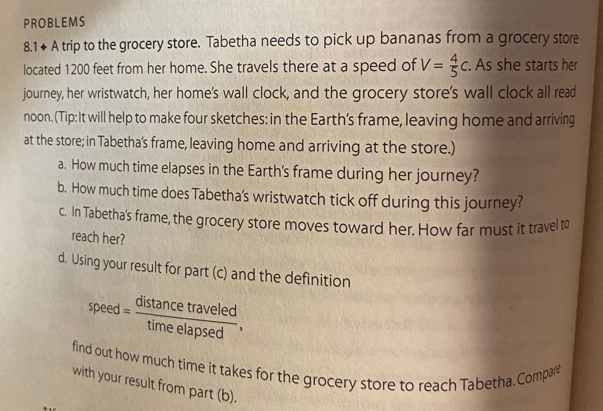 PROBLEMS
8.1. A trip to the grocery store. Tabetha needs to pick up bananas from a grocery store
located 1200 feet from her home. She travels there at a speed of V = c. As she starts her
journey, her wristwatch, her home's wall clock, and the grocery store's wall clock all read
noon. (Tip: It will help to make four sketches: in the Earth's frame, leaving home and arriving
at the store; in Tabetha's frame, leaving home and arriving at the store.)
a. How much time elapses in the Earth's frame during her journey?
b. How much time does Tabetha's wristwatch tick off during this journey?
c. In Tabetha's frame, the grocery store moves toward her. How far must it travel to
reach her?
d. Using your result for part (c) and the definition
speed =
distance traveled
time elapsed
find out how much time it takes for the grocery store to reach Tabetha. Compare
with your result from part (b).