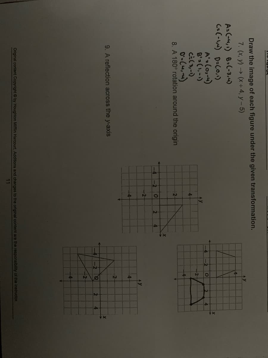 Draw the image of each figure under the given transformation.
7. (x, y) (x+4, y- 5)
4
A=(-4,) 8:(-3,4)
C=(-) D=C0,)
A'slo,-4)
B'3 (1,-)
-4
-2
4.
AY
-2-
4-
0'-C4,)
8. A 180° rotation around the origin
-4
-4 -2
2
-2-
-4
4.
2-
9. A reflection across the y-axis
2.
4.
-2
+4-
Original content Copyright by Houghton Mifflin Harcourt. Additions and changes to the original content are the responsibility of the instructor.
11
