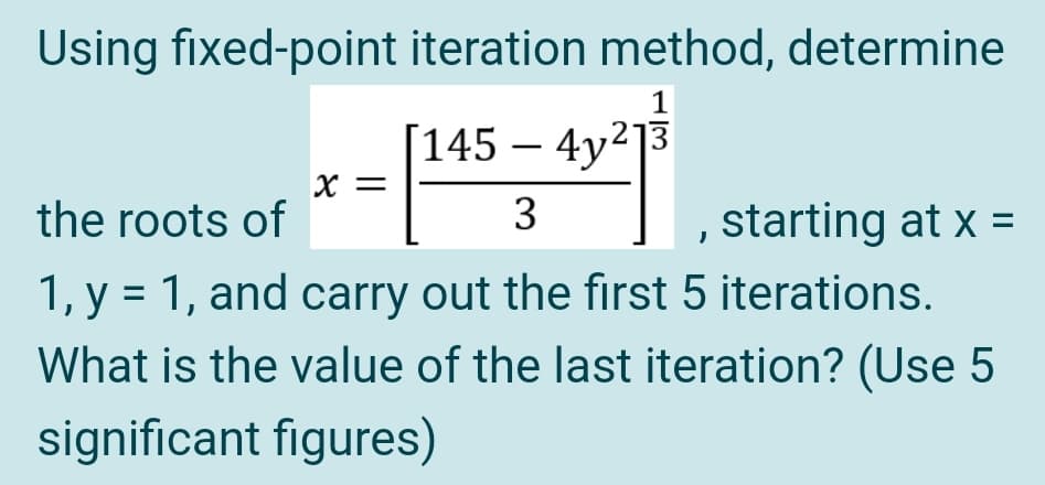 Using fixed-point iteration method, determine
1
[145 – 4y²]3
-
X =
the roots of
3
starting at x =
1, y = 1, and carry out the first 5 iterations.
What is the value of the last iteration? (Use 5
significant figures)
