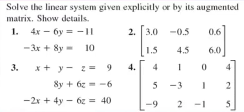 Solve the linear system given explicitly or by its augmented
matrix. Show details.
1. 4x – 6y = -11
2. 3.0 -0.5
0.6
%3D
- 3x + 8y = 10
1.5
4.5
6.0
3.
x + y - z = 9
4.
4
1
4
8y + 6z = -6
5
-3
1
-2x + 4y – 6z = 40
-9
-1
2.
