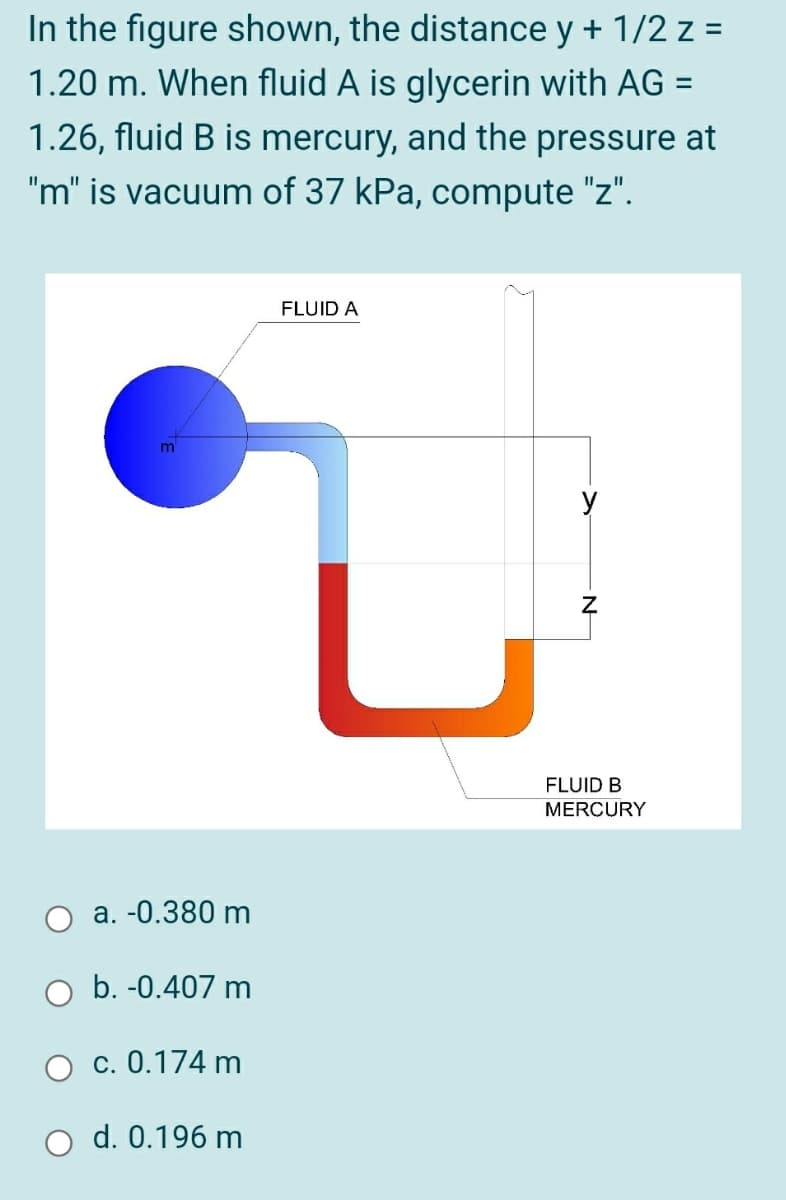 In the figure shown, the distance y + 1/2 z =
1.20 m. When fluid A is glycerin with AG =
1.26, fluid B is mercury, and the pressure at
"m" is vacuum of 37 kPa, compute "z".
FLUID A
FLUID B
MERCURY
a. -0.380 m
b. -0.407 m
c. 0.174 m
O d. 0.196 m
