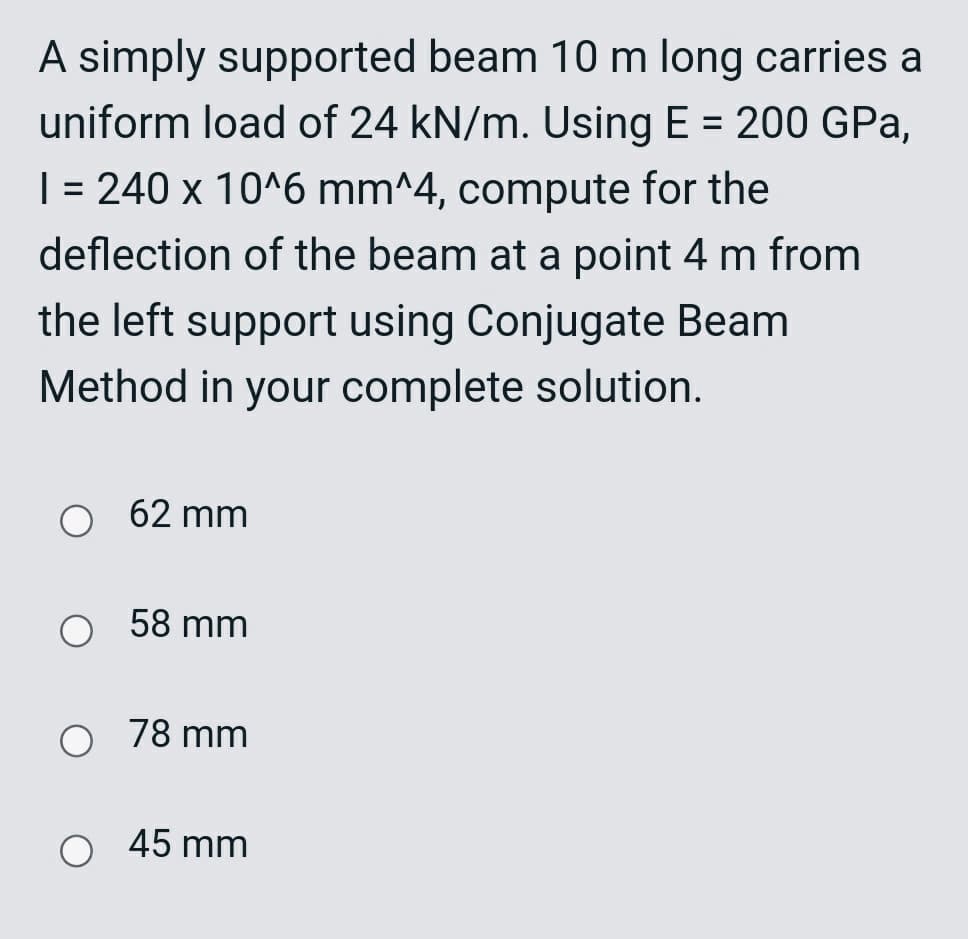 A simply supported beam 10 m long carries a
uniform load of 24 kN/m. Using E = 200 GPa,
| = 240 x 10^6 mm^4, compute for the
%3D
deflection of the beam at a point 4 m from
the left support using Conjugate Beam
Method in your complete solution.
62 mm
58 mm
O 78 mm
O 45 mm
