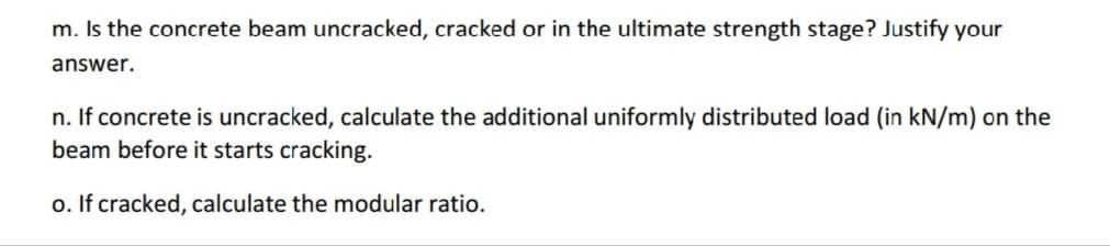 m. Is the concrete beam uncracked, cracked or in the ultimate strength stage? Justify your
answer.
n. If concrete is uncracked, calculate the additional uniformly distributed load (in kN/m) on the
beam before it starts cracking.
o. If cracked, calculate the modular ratio.
