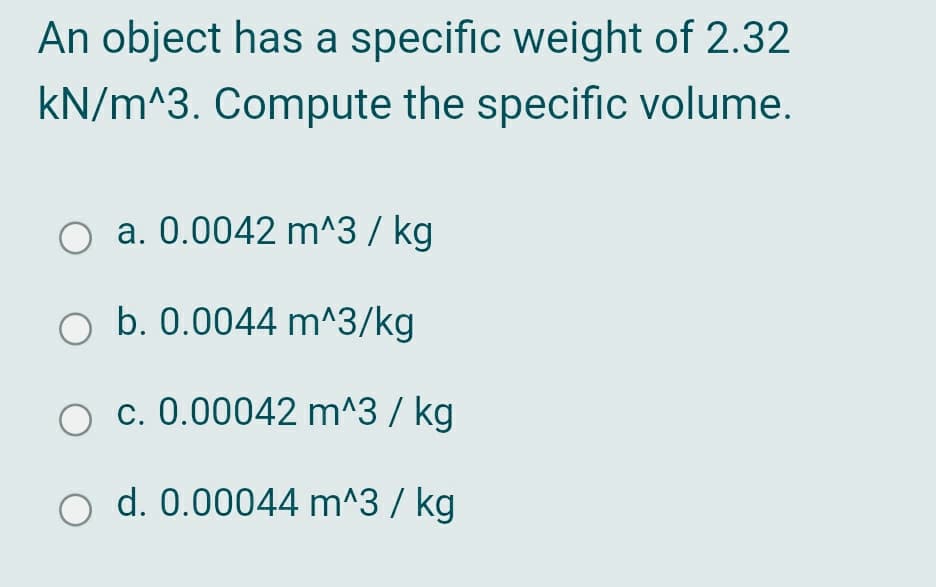 An object has a specific weight of 2.32
kN/m^3. Compute the specific volume.
a. 0.0042 m^3 / kg
O b. 0.0044 m^3/kg
O c. 0.00042 m^3 / kg
O d. 0.00044 m^3 / kg
