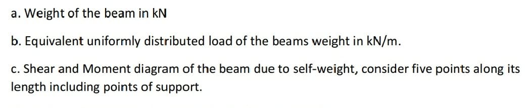 a. Weight of the beam in kN
b. Equivalent uniformly distributed load of the beams weight in kN/m.
c. Shear and Moment diagram of the beam due to self-weight, consider five points along its
length including points of support.
