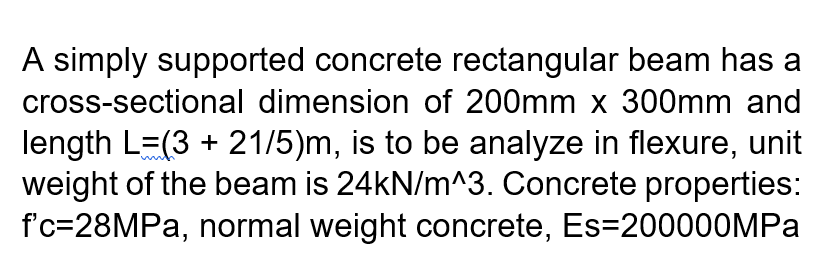 A simply supported concrete rectangular beam has a
cross-sectional dimension of 200mm x 300mm and
length L=(3 + 21/5)m, is to be analyze in flexure, unit
weight of the beam is 24kN/m^3. Concrete properties:
f'c=28MPA, normal weight concrete, Es=200000MPA
