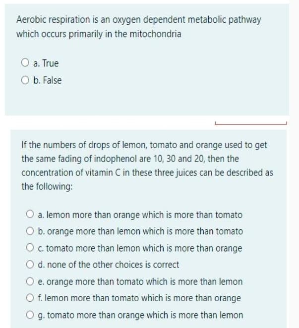 Aerobic respiration is an oxygen dependent metabolic pathway
which occurs primarily in the mitochondria
a. True
O b. False
If the numbers of drops of lemon, tomato and orange used to get
the same fading of indophenol are 10, 30 and 20, then the
concentration of vitamin C in these three juices can be described as
the following:
a. lemon more than orange which is more than tomato
O b. orange more than lemon which is more than tomato
Oc tomato more than lemon which is more than orange
O d. none of the other choices is correct
e. orange more than tomato which is more than lemon
O f. lemon more than tomato which is more than orange
O g. tomato more than orange which is more than lemon
