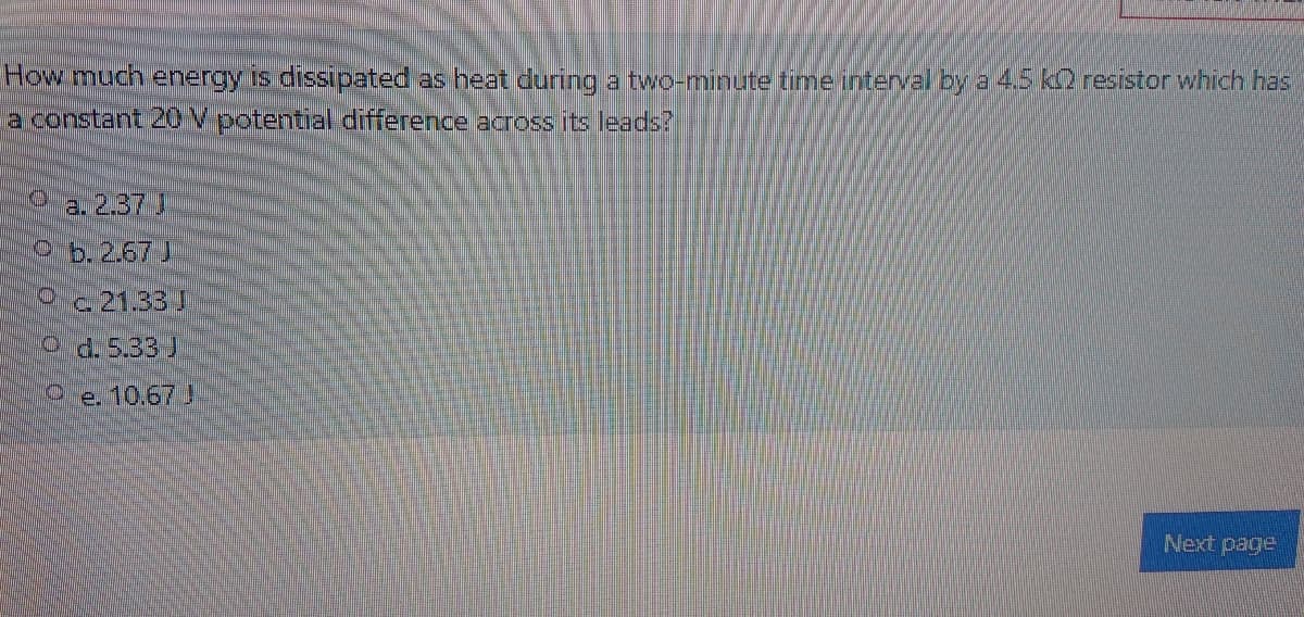 How much energy is dissipated as heat during atwo-minute time interval by a 4.5 k resistor which has
a constant 2OV potential difference across its leads?
a.237J
Ob. 2.67 J
Oc21.33 J
4.5.33 J
e.
10.67J
Next page
