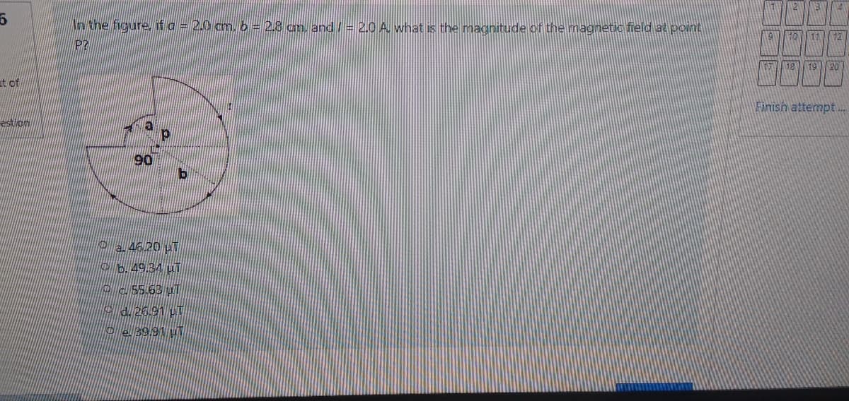 Nn the figure, fa = 20 cm. 2 = 28 cm, and = 2.0 A. what is the magnitude of the magnetic field at pOint
18
19
20
it of
Finish attempt..
estion
O2 46.20 uT
b.49.34 uT
o55.63 uT
C4.26.91 UT
oe 39.91 uT
