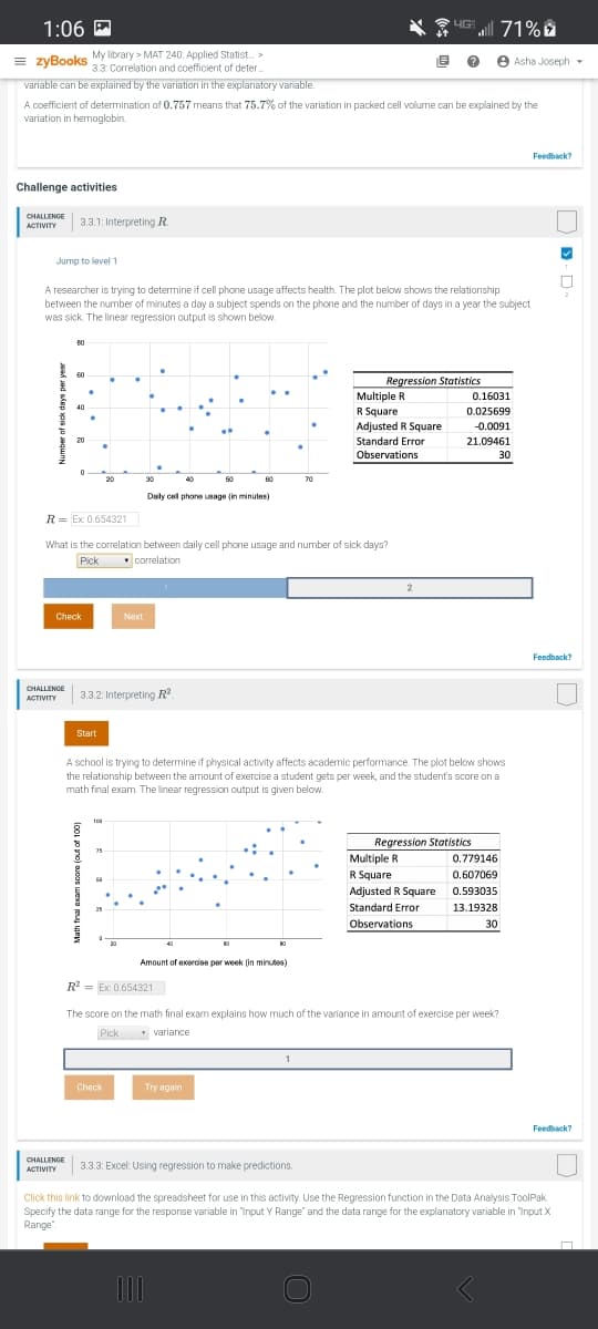 1:06 M
UG 71% D
= zyBooks
My library > MAT 240: Applied Statist. >
3.3 Correlation and coefficient of deter.
e Asha Joseph -
variable can be explained by the variation in the explanatory variable.
A coefficient of determination of 0.757 means that 75.7% of the variation in packed cell volume can be explained by the
variation in hemoglobin.
Feedback?
Challenge activities
CHALLENGE
3.3.1: Interpreting R.
ACTIVITY
Jump to level 1
A researcher is trying to determine if cell phone usage affects health. The plot below shows the relationship
between the number of minutes a day a subject spends on the phone and the number of days in a year the subject
was sick. The linear regression output is shown below.
80
60
Regression Statistics
Multiple R
R Square
0.16031
40
0.025699
Adjusted R Square
-0.0091
20
Standard Error
21.09461
Observations
30
20
30
50
60
70
Daily cell phone usage (in minutes)
R= Ex: 0.654321
What is the correlation between daily cell phone usage and number of sick days?
Pick
correlation
2
Check
Next
Feedback?
CHALLENGE
3.3.2: Interpreting R
ACTIVITY
Start
A school is trying to determine if physical activity affects academic performance. The plot below shows
the relationship between the amount of exercise a student gets per week, and the student's score on a
math final exam. The linear regression output is given below.
100
Regression Statistics
Multiple R
R Square
75
0.779146
0.607069
Adjusted R Square
0.593035
Standard Error
13.19328
Observations
30
Amount of exercise per week (in minutes)
R = Ex: 0.654321
The score on the math final exam explains how much of the variance in amount of exercise per week?
Pick
* variance
Check
Try again
Feedback?
CHALLENGE
3.3.3: Excel: Using regression to make predictions.
ACTIVITY
Click this link to download the spreadsheet for use in this activity. Use the Regression function in the Data Analysis ToolPak.
Specify the data range for the response variable in "Input Y Range" and the data range for the exxplanatory variable in "Input X
Range"
