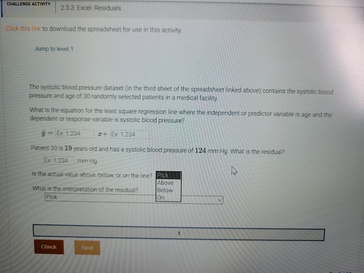 CHALLENGE ACTIVITY
2.3.3: Excel: Residuals.
Click this link to download the spreadsheet for use in this activity.
Jump to level1
The systolic blood pressure dataset (in the third sheet of the spreadsheet linked above) contains the systolic blood
pressure and age of 30 randomly selected patients in a medical facility.
What is the equation for the least square regression line where the independent or predictor variable is age and the
dependent or response variable is systolic blood pressure?
ý = Ex: 1.234
I+ Ex: 1.234
Patient 20 is 19 years old and has a systolic blood pressure of 124 mm Hg. What is the residual?
Ex: 1.234
mm Hg
Is the actual value above, below, or on the line? Pick
Above
What is the interpretation of the residual?
Pick
Below
On
Check
Next
