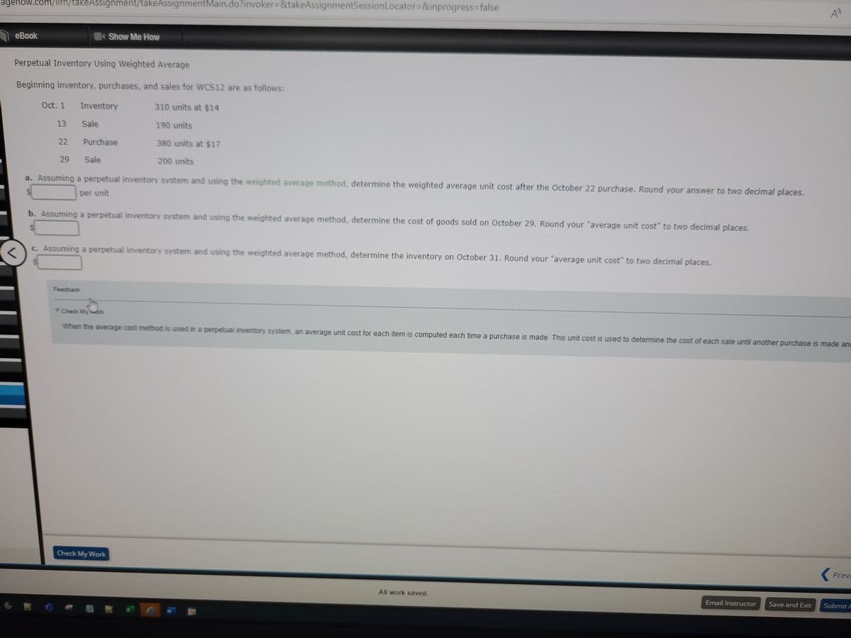 agehow.com/ilrn/takeAssignment/takeAssignmentMain.do?invoker=&takeAssignmentSession Locator=&inprogress=false
eBook
Perpetual Inventory Using Weighted Average
Beginning inventory, purchases, and sales for WCS12 are as follows:
Oct. 1
13
22
29
Inventory
Sale
Feedback
Show Me How
Purchase
Sale
a. Assuming a perpetual inventory system and using the weighted average method, determine the weighted average unit cost after the October 22 purchase. Round your answer to two decimal places.
per unit
b. Assuming a perpetual inventory system and using the weighted average method, determine the cost of goods sold on October 29. Round your "average unit cost" to two decimal places.
Check My Work
310 units at $14
190 units
380 units at $17
c. Assuming a perpetual inventory system and using the weighted average method, determine the inventory on October 31. Round your "average unit cost" to two decimal places.
200 units
Check My Work
When the average cost method is used in a perpetual inventory system, an average unit cost for each item is computed each time a purchase is made. This unit cost is used to determine the cost of each sale until another purchase is made and
W
All work saved.
Email Instructor Save and Exit
Previ
Submit A