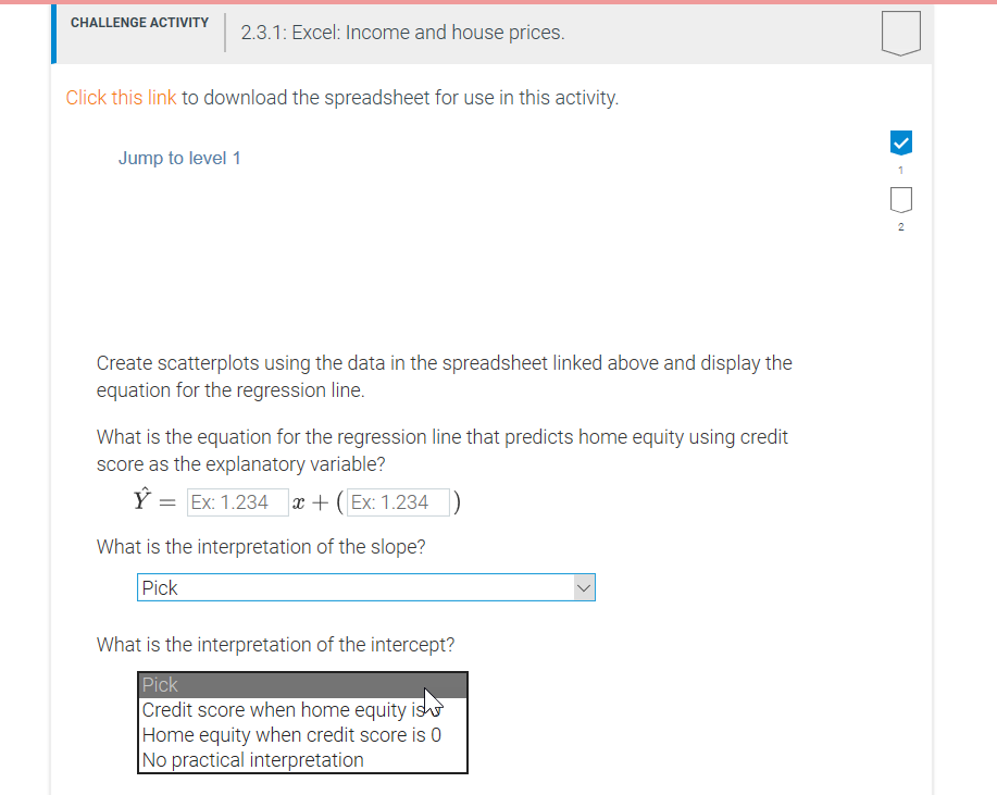 CHALLENGE ACTIVITY
2.3.1: Excel: Income and house prices.
Click this link to download the spreadsheet for use in this activity.
Jump to level 1
2
Create scatterplots using the data in the spreadsheet linked above and display the
equation for the regression line.
What is the equation for the regression line that predicts home equity using credit
score as the explanatory variable?
Ý = Ex: 1.234 x + (Ex: 1.234 )
What is the interpretation of the slope?
Pick
What is the interpretation of the intercept?
Pick
Credit score when home equity is
Home equity when credit score is 0
No practical interpretation
>
