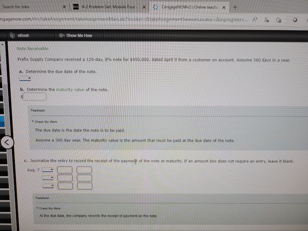 Search for Jobs
eBookN/W/WN
ngagenow.com/ilrn/takeAssignment/takeAssignmentMain.do?invoker=&takeAssignmentSession
Note Receivable
X D21 4-2 Problem Set: Module Four X
Show Me How
a. Determine the due date of the note.
VOUS
Feedback
Prefix Supply Company received a 120-day, 8% note for $450,000, dated April 9 from a customer on account. Assume 360 days in a year.
b. Determine the maturity value of the note.
$
CengageNOWv2 | Online teachi X +
Feedback
Locator=&inprogress=... A 9
Check My Work
The due date is the date the note is to be paid.
Assume a 360 day year. The maturity value is the amount that must be paid at the due date of the note.
Check My Work
At the due date, the company records the receipt of payment on the note.
c. Journalize the entry to record the receipt of the payment of the note at maturity. If an amount box does not require an entry, leave it blank.
Aug. 7
O