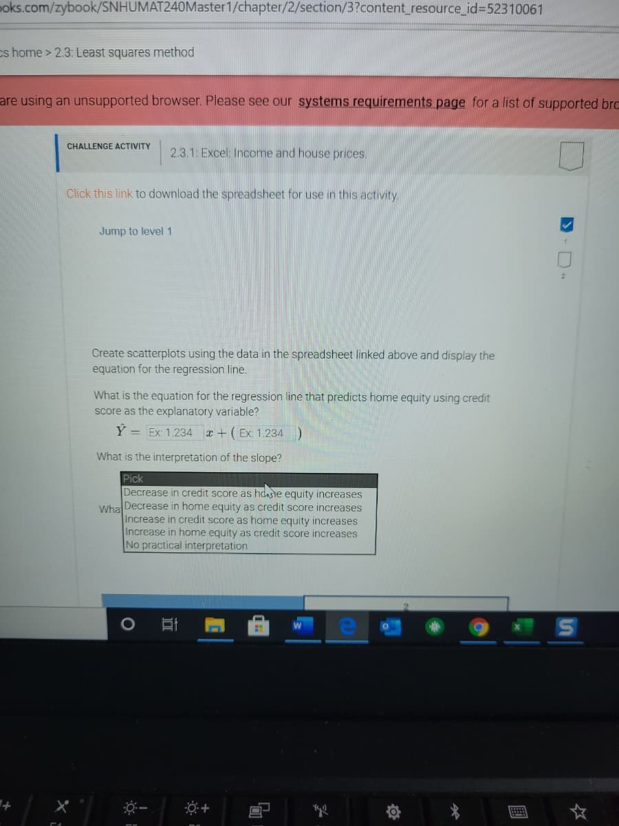 poks.com/zybook/SNHUMAT240Master1/chapter/2/section/3?content_resource_id%3D52310061
cs home> 2.3: Least squares method
are using an unsupported browser. Please see our systems requirements page for a list of supported brc
CHALLENGE ACTIVITY
2.3.1: Excel: Income and house prices.
Click this link to download the spreadsheet for use in this activity
Jump to level1
Create scatterplots using the data in the spreadsheet linked above and display the
equation for the regression line.
What is the equation for the regression line that predicts home equity using credit
score as the explanatory variable?
Y = Ex: 1.234 r + ( Ex: 1. 234 )
What is the interpretation of the slope?
Pick
Decrease in credit score as hdasne equity increases
Wha Decrease in home equity as credit score increases
Increase in credit score as home equity increases
Increase in home equity as credit score increases
No practical interpretation
