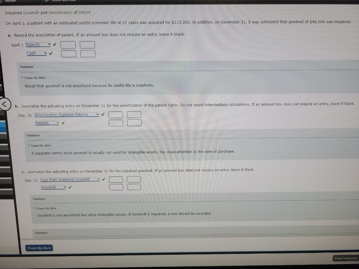 Impaired Goodwill and Amortization of Patent
On April 1, a patent with an estimated useful economic life of 12 years was acquired for $115,200. In addition, on December 31, it was estimated that goodwill of $48,500 was impaired.
a. Record the acquisition of patent. If an amount box does not require an entry, leave it blank.
April 1 Patents
Cash
Feedback
Check My Work
Recall that goodwill is not amortized because its useful life is indefinite.
b. Journalize the adjusting entry on December 31 for the amortization of the patent rights. Do not round intermediate calculations. If an amount box does not require an entry, leave it blank.
Dec. 31 Amortization Expense-Patents
✓
Patents
Feedback
✓
Check My Work
A separate contra asset account is usually not used for intangible assets. Pay close attention to the date of purchase.
Feedback
c. Journalize the adjusting entry on December 31 for the impaired goodwill. If an amount box does not require an entry, leave it blank.
Dec. 31 Loss from Impaired Goodwill
Goodwill
✓
✓
Feedback
Check My Work
Check My Work
Goodwill is not amortized like other intangible assets. If Goodwill is impaired, loss should be recorded.
✓
Email Instructor