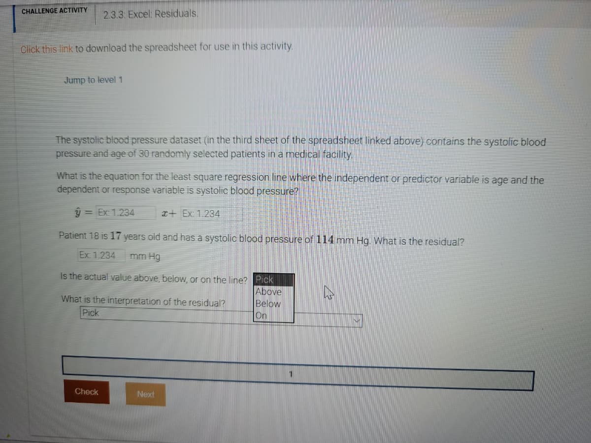 CHALLENGE ACTIVITY
2.3.3: Excel: Residuals.
Click this link to download the spreadsheet for use in this activity.
Jump to level 1
The systolic blood pressure dataset (in the third sheet of the spreadsheet linked above) contains the systolic blood
pressure and age of 30 randomly selected patients in a medical facility.
What is the equation for the least square regression line where the independent or predictor variable is age and the
dependent or response variable is systolic blood pressure?
y = Ex: 1.234
x+ Ex: 1.234
Patient 18 is 17 years old and has a systolio blood pressure of 114 mm Hg. What is the residual?
Ex 1.234
mm Hg
Is the actual value above, below, or on the line? Pick
Above
What is the interpretation of the residual?
Below
Pick
On
1.
Check
Next
