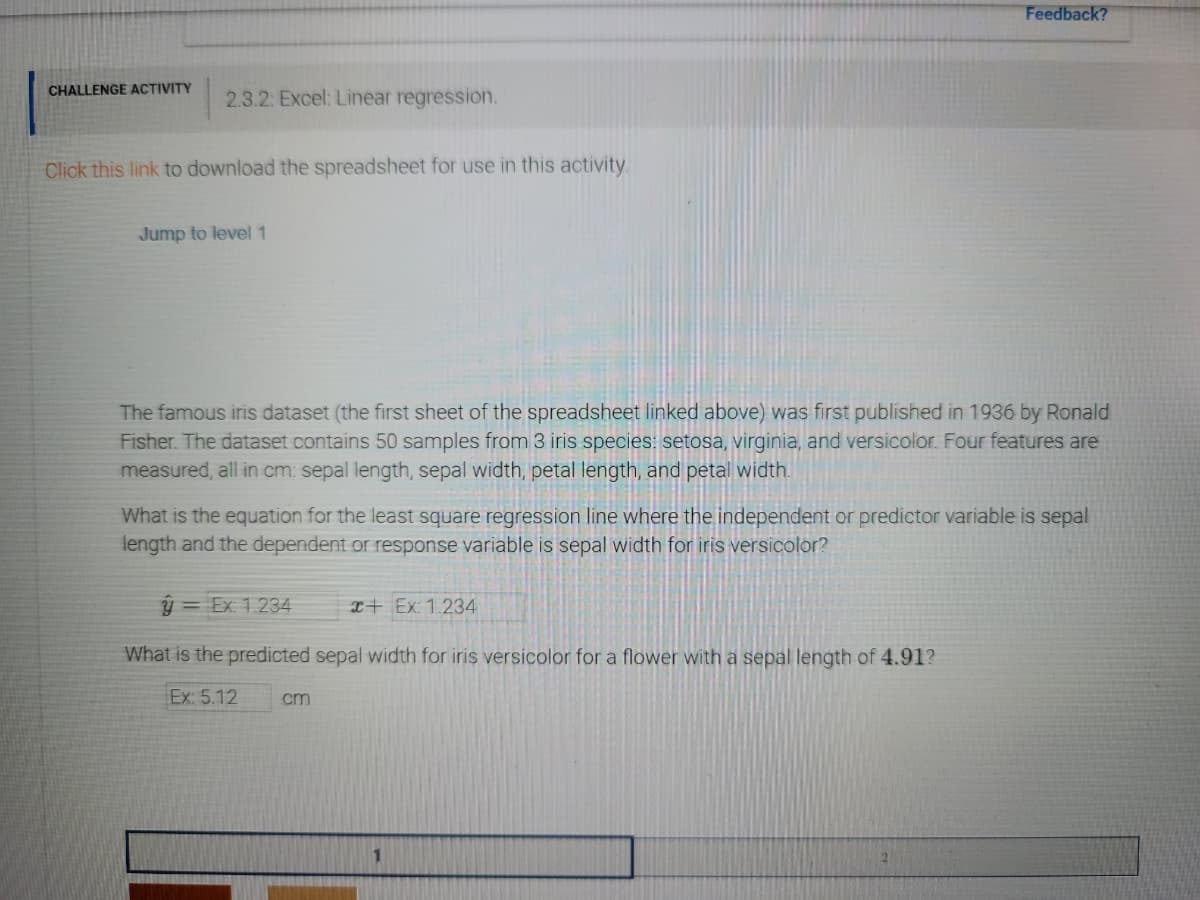 Feedback?
CHALLENGE ACTIVITY
2.3.2: Excel: Linear regression.
Click this link to download the spreadsheet for use in this activity
Jump to level 1
The famous iris dataset (the first sheet of the spreadsheet linked above) was first published in 1936 by Ronald
Fisher. The dataset contains 50 samples from 3 iris species: setosa, virginia, and versicolor. Four features are
measured, all in cm: sepal length, sepal width, petal length, and petal width.
What is the equation for the least square regression line where the independent or predictor variable is sepal
length and the dependent or response variable is sepal width for iris versicolor?
ý = Ex 1.234
I+ Ex: 1.234
What is the predicted sepal width for iris versicolor for a flower with a sepal length of 4.91?
Ex: 5.12
cm
