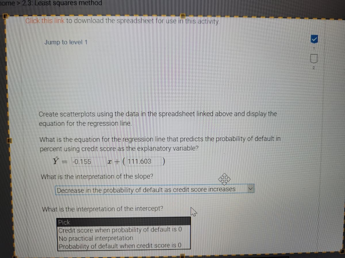 ome> 2.3: Least squares method
Click this link to download the spreadsheet for use in this activity.
Jump to level 1
2
Create scatterplots using the data in the spreadsheet linked above and display the
equation for the regression line.
What is the equation for the regression line that predicts the probability of default in
percent using credit score as the explanatory variable?
Ý = -0.155
x + ( 111.603
What is the interpretation of the slope?
Decrease in the probability of default as credit score increases
What is the interpretation of the intercept?
Pick
Credit score when probability of default is 0
No practical interpretation
Probability of default when credit score is 0
