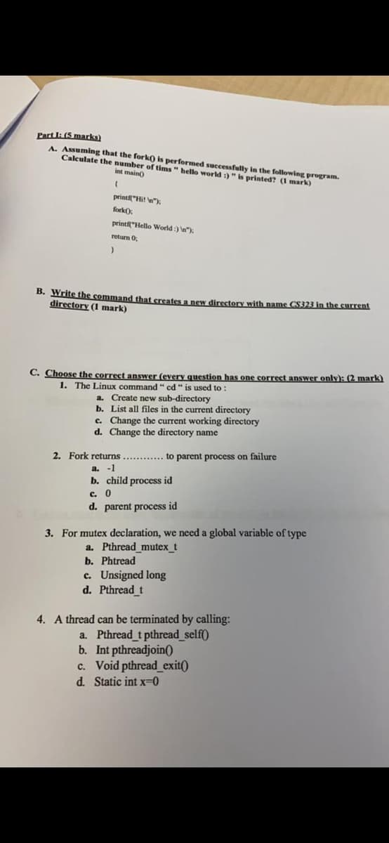 Part I: (5 marks)
A Assuming that the fork) is performed successfully in the following program.
Calculate the number of tims" hello world :)"is printed? (1 mark)
int main)
printi"Hit w):
fork),
printf"Hello World:) n"):
return 0,
B. Write the command that creates a new directory with name CS323 in the surrent
directory (1 mark)
C. Choose the correct answer (every question has one correct answer only): (2 mark)
1. The Linux command " cd" is used to
a. Create new sub-directory
b. List all files in the current directory
c. Change the current working directory
d. Change the directory name
2. Fork returns ............ to parent process on failure
a. -1
b. child process id
c. 0
d. parent process id
3. For mutex declaration, we need a global variable of type
a. Pthread_mutex_t
b. Phtread
c. Unsigned long
d. Pthread t
4. A thread can be terminated by calling:
a. Pthread t pthread_self()
b. Int pthreadjoin()
c. Void pthread exit()
d. Static int x=0
