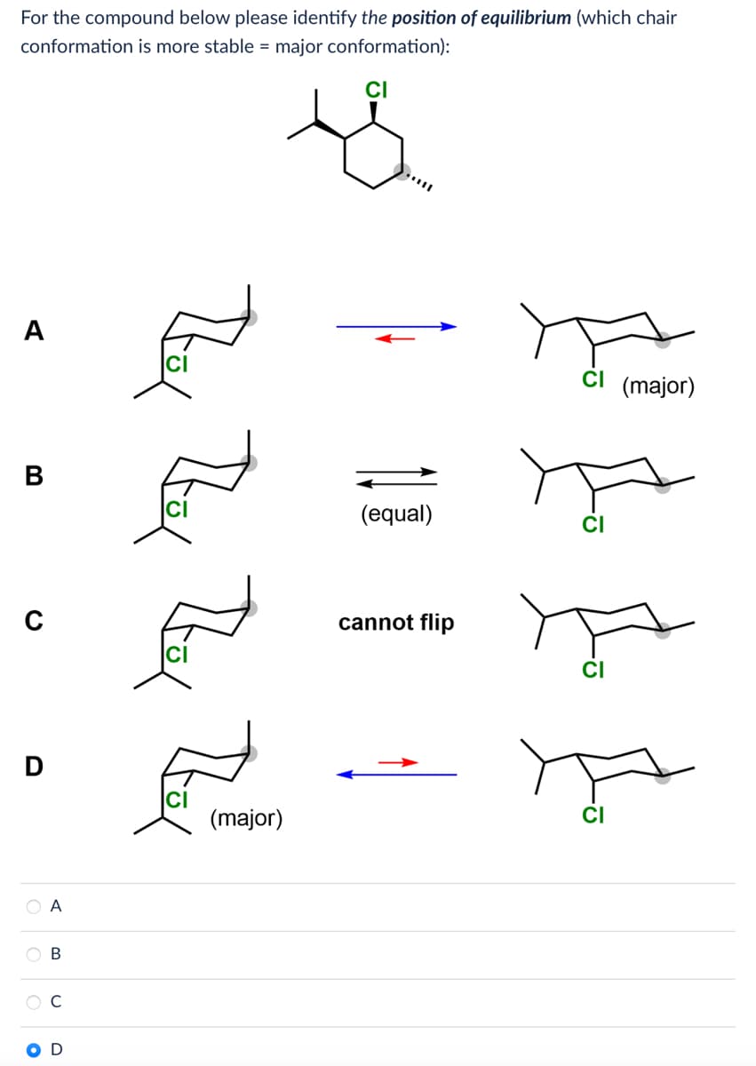 For the compound below please identify the position of equilibrium (which chair
conformation is more stable = major conformation):
A
B
C
D
OO
A
OB
O
CI
4
(major)
(equal)
cannot flip
CI (major)
CI
CI
CI