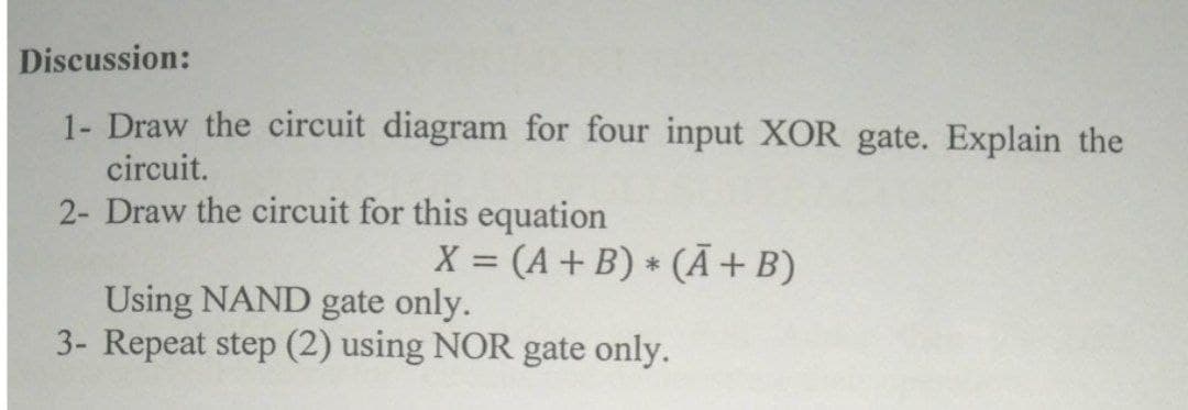 Discussion:
1- Draw the circuit diagram for four input XOR gate. Explain the
circuit.
2- Draw the circuit for this equation
X = (A+ B) * (Ã+B)
Using NAND gate only.
3- Repeat step (2) using NOR gate only.
