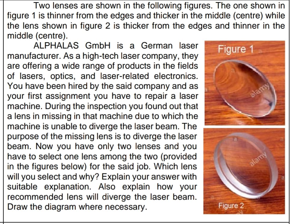 Two lenses are shown in the following figures. The one shown in
figure 1 is thinner from the edges and thicker in the middle (centre) while
the lens shown in figure 2 is thicker from the edges and thinner in the
middle (centre).
ALPHALAS GmbH is a German laser
manufacturer. As a high-tech laser company, they
are offering a wide range of products in the fields
of lasers, optics, and laser-related electronics.
You have been hired by the said company and as
your first assignment you have to repair a laser
machine. During the inspection you found out that
a lens in missing in that machine due to which the
machine is unable to diverge the laser beam. The
purpose of the missing lens is to diverge the laser
beam. Now you have only two lenses and you
have to select one lens among the two (provided
in the figures below) for the said job. Which lens
will you select and why? Explain your answer with
suitable explanation. Also explain how your
recommended lens will diverge the laser beam.
Draw the diagram where necessary.
Figure 1
atamy
alamy
Figure 2
