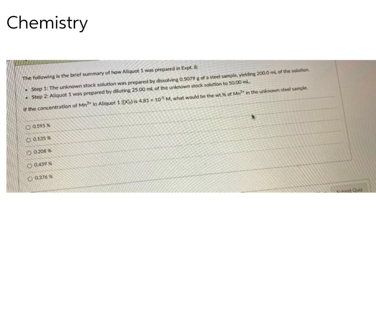 Chemistry
The following is the brief summary of how Aliquot 1 was prepared in Expt. 8:
Step 1: The unknown stock solution was prepared by dissolving 0.5079 g of a steel sample, yielding 200.0 ml of the solution.
• Step 2: Aliquat 1 was prepared by diluting 25.00 ml of the unknown stock solution to 50.00 ml.
if the concentration of Mn2 In Aliquot 1 [[X]) is 4.81 x 105 M, what would be the wt% of Mn2" in the unknown steel sample.
O 0.595 %
0.135 %
0206%
O 0.439 %
O.0.376%
mit Quiz