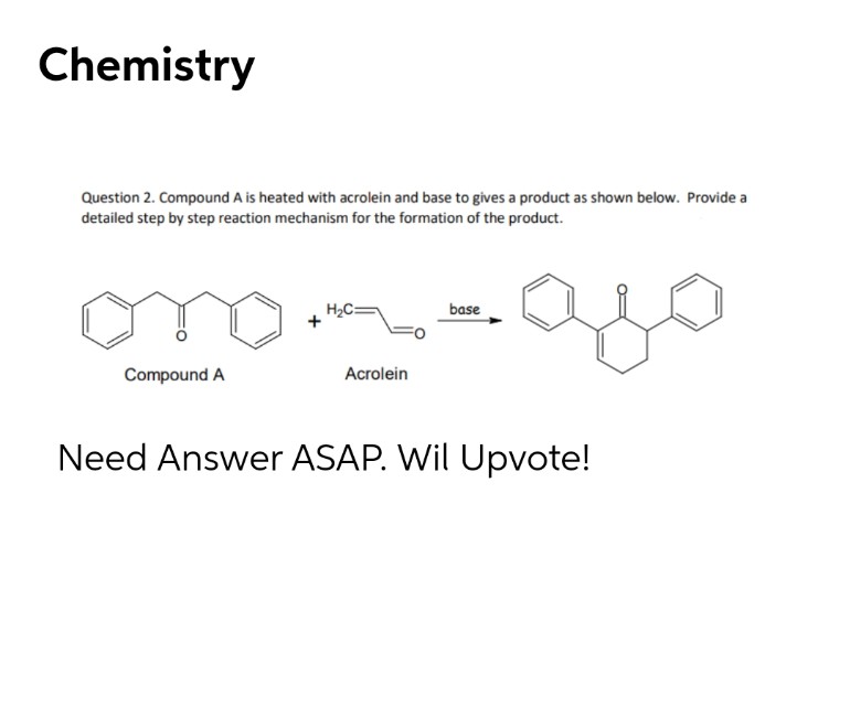 Chemistry
Question 2. Compound A is heated with acrolein and base to gives a product as shown below. Provide a
detailed step by step reaction mechanism for the formation of the product.
H2C=
base
Compound A
Acrolein
Need Answer ASAP. Wil Upvote!
