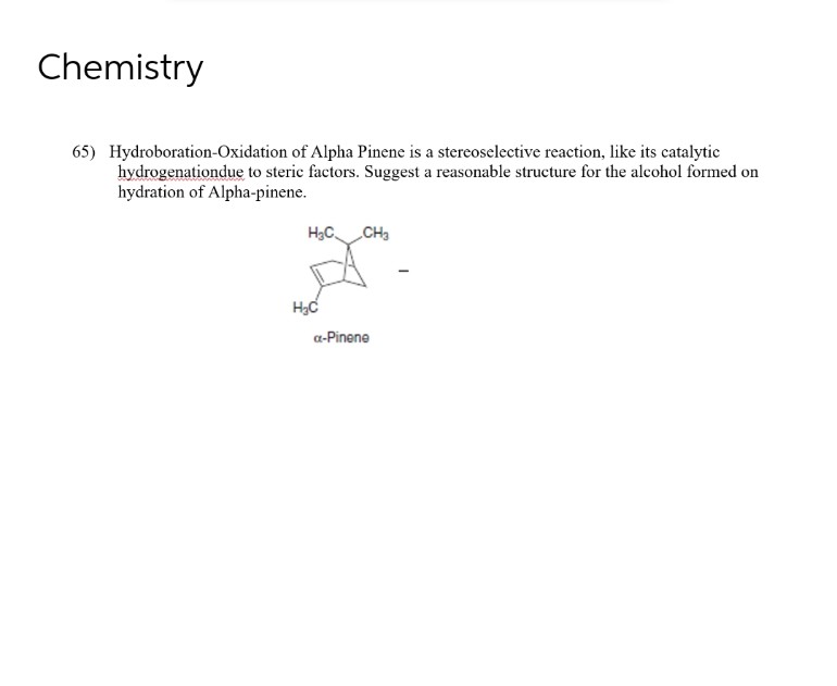 Chemistry
65) Hydroboration-Oxidation of Alpha Pinene is a stereoselective reaction, like its catalytic
hydrogenationdue to steric factors. Suggest a reasonable structure for the alcohol formed on
hydration of Alpha-pinene.
H₂C
CH3
nya.
H₂C
α-Pinene